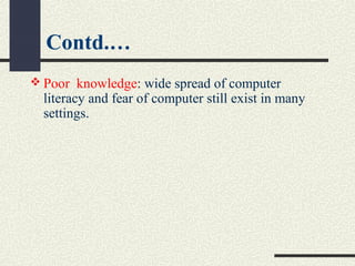 Contd.…
 Poor  knowledge: wide spread of computer 
literacy and fear of computer still exist in many 
settings.
 