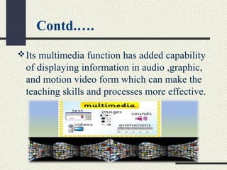 Contd.….
Its multimedia function has added capability
of displaying information in audio ,graphic,
and motion video form which can make the
teaching skills and processes more effective.
 