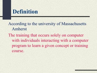 Definition
According to the university of Massachusetts
Amherst
The training that occurs solely on computer
with individuals interacting with a computer
program to learn a given concept or training
course.
 