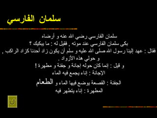 سلمان الفارسي سلمان الفارسي رضي الله عنه و   أرضاه   بكى سلمان الفارسي   عند موته  ,  فقيل له  :  ما يبكيك ؟ فقال  :  عهد إلينا رسول الله صلى الله عليه و   سلم أن يكون زاد أحدنا كزاد الراكب  ,  و حولي هذه الأزواد  . و قيل  :  إنما كان   حوله إجانة و جفنة و مطهرة  !   الإجانة  :  إناء يجمع فيه الماء الجفنة  :  القصعة   يوضع فيها الماء و  الطعام المطهرة  :  إناء يتطهر فيه   