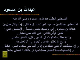 عبدالله بن مسعود الصحابي الجليل عبدالله بن   مسعود رضي الله عنه لما حضر   عبدالله بن مسعود الموت دعا إبنه فقال  :  يا  عبدالرحمن بن عبدالله بن مسعود  ,  إني   أوصيك بخمس خصال  ,  فإحفظهن عني  : أظهر اليأس للناس  ,  فإن ذلك غنى فاضل  . و دع   مطلب الحاجات إلى الناس  ,  فإن ذلك فقر حاضر  . و دع ما تعتذر منه من الأمور  ,  و   لا تعمل به  . و إن إستطعت ألا يأتي عليك يوم إلا و أنت خير منك بالأمس  ,  فافعل   . و إذا صليت صلاة فصل صلاة مودع  ,  كأنك لا تصلي بعدها   