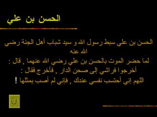 الحسن بن علي الحسن بن علي سبط رسول الله و   سيد شباب أهل الجنة رضي الله عنه لما حضر الموت بالحسن بن علي رضي الله عنهما  ,  قال  : أخرجوا   فراشي إلى صحن الدار  ,  فأخرج فقال  : اللهم إني أحتسب نفسي عندك  ,  فإني لم أصب   بمثلها   !   