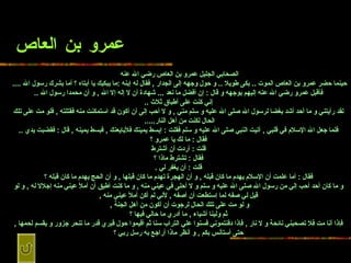 عمرو بن العاص الصحابي الجليل عمرو بن العاص   رضي الله عنه   حينما حضر   عمرو بن العاص الموت  ..  بكى طويلا  ..  و حول وجهه إلى الجدار  ,  فقال له إبنه  : ما   يبكيك يا أبتاه ؟ أما بشرك رسول الله  ....   فأقبل عمرو رضي الله عنه إليهم بوجهه   و قال  :  إن أفضل ما نعد  ...  شهادة أن لا إله إلا الله  ,  و أن محمدا رسول الله   .. إني كنت على أطباق ثلاث  .. لقد رأيتني و ما أحد أشد بغضا لرسول الله صلى   الله عليه و سلم مني  ,  و لا أحب إلى أن أكون قد استمكنت منه فقتلته  ,  فلو مت على   تلك الحال لكنت من أهل النار .....   فلما جعل الله الإسلام في قلبي  ,  أتيت النبي   صلى الله عليه و سلم فقلت  :  إبسط يمينك فلأبايعنك  ,  فبسط يمينه  ,  قال  :  فقضبت يدي   .. فقال  :  ما لك يا عمرو ؟ قلت  :  أردت أن أشترط فقال  :  تشترط ماذا   ؟ قلت  :  أن يغفر لي  . فقال  :  أما علمت أن الإسلام يهدم ما كان قبله  ,  و أن   الهجرة تهدم ما كان قبلها  ,  و أن الحج يهدم ما كان قبله ؟ و ما كان أحد أحب إلي   من رسول الله صلى الله عليه و سلم و لا أحلى في عيني منه  ,  و ما كنت أطيق أن أملأ   عيني منه إجلالا له  ,  و لو قيل لي صفه لما إستطعت أن أصفه  ,  لأني لم أكن أملأ عيني   منه  , و لو مت على تلك الحال لرجوت أن أكون من أهل الجنة  ,   ثم ولينا أشياء  ,   ما أدري ما حالي فيها ؟ فإذا أنا مت فلا تصحبني نائحة و لا نار  ,  فإذا دفنتموني   فسنوا علي التراب سنا ثم أقيموا حول قبري قدر ما تنحر جزور و يقسم لحمها  ,  حتى   أستأنس بكم  ,  و أنظر ماذا أراجع به رسل ربي ؟ 