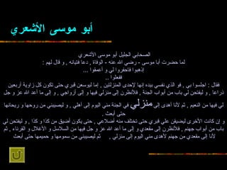 أبو موسى   الأشعري   الصحابي الجليل أبو موسى   الأشعري   لما حضرت أبا موسى   -  رضي الله عنه  -  الوفاة  ,  دعا فتيانه  ,  و قال لهم  : إذهبوا فاحفروا لي و أعمقوا   ... ففعلوا  .. فقال  :  اجلسوا بي  ,  فو الذي نفسي بيده إنها لإحدى المنزلتين  ,   إما ليوسعن قبري حتى تكون كل زاوية أربعين ذراعا  ,  و ليفتحن لي باب من أبواب الجنة   ,  فلأنظرن إلى منزلي فيها و إلى أزواجي  ,  و إلى ما أعد الله عز و جل لي فيها من   النعيم  ,  ثم لأنا أهدى إلى  منزلي  في الجنة مني اليوم إلى أهلي  ,  و ليصيبني من روحها   و ريحانها حتى أبعث  . و إن كانت الأخرى ليضيقن علي قبري حتى تختلف منه أضلاعي  ,   حتى يكون أضيق من كذا و كذا  ,  و ليفتحن لي باب من أبواب جهنم  ,  فلأنظرن إلى مقعدي و   إلى ما أعد الله عز و جل فيها من السلاسل و الأغلال و القرناء  ,  ثم لأنا إلى مقعدي   من جهنم لأهدى مني اليوم إلى منزلي  ,  ثم ليصيبني من سمومها و حميمها حتى أبعث   