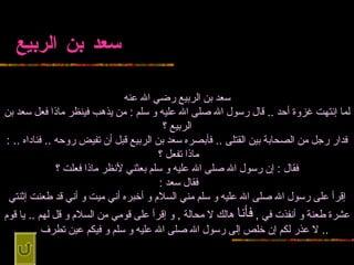 سعد بن الربيع سعد بن الربيع رضي الله   عنه لما إنتهت غزوة أحد  ..   قال رسول الله صلى الله عليه و سلم  :  من يذهب فينظر ماذا فعل سعد بن الربيع   ؟ فدار رجل من الصحابة بين القتلى  ..  فأبصره سعد بن الربيع قبل أن تفيض روحه  ..   فناداه  .. :  ماذا تفعل ؟   فقال  :  إن رسول الله صلى الله عليه و سلم بعثني لأنظر   ماذا فعلت ؟ فقال سعد  :   إقرأ على رسول الله صلى الله عليه و سلم مني السلام   و أخبره أني ميت و أني قد طعنت إثنتي عشرة طعنة و أنفذت في  ,  فأنا  هالك لا محالة  ,   و إقرأ على قومي من السلام و قل لهم  ..  يا قوم  ..  لا عذر لكم إن خلص إلى رسول الله   صلى الله عليه و سلم و فيكم عين تطرف  ...   