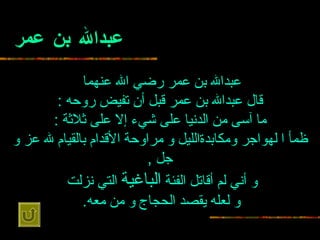 عبدالله بن عمر عبدالله بن عمر رضي الله عنهما   قال عبدالله بن عمر قبل أن   تفيض روحه  : ما آسى من الدنيا على شيء إلا على ثلاثة  : ظمأ ا لهواجر   ومكابدةالليل و مراوحة الأقدام بالقيام لله عز و جل  , و أني لم أقاتل الفئة   الباغية  التي نزلت   و لعله يقصد الحجاج و من معه .   