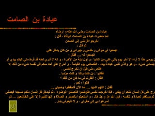 عبادة بن الصامت عبادة بن الصامت رضي الله عنه   و أرضاه لما حضرت عبادة بن   الصامت الوفاة ، قال  : أخرجوا فراشي إلى الصحن   ثم قال  : اجمعوا لي موالي   و خدمي و جيراني و من كان يدخل علي   فجمعوا له  ....  فقال  : إن يومي هذا لا   أراه إلا آخر يوم يأتي علي من الدنيا ، و أول ليلة من الآخرة ، و إنه لا أدري لعله   قد فرط مني إليكم بيدي أو بلساني شيء ، و هو والذي نفس عبادة بيده ، القصاص يوم   القيامة ، و أحرج على أحد منكم في نفسه شيء من ذلك إلا اقتص مني قبل أن تخرج نفسي   . فقالوا  :  بل كنت والدا و كنت مؤدبا  . فقال  :  أغفرتم لي ما كان من ذلك   ؟ قالوا  :  نعم  . فقال  :  اللهم اشهد  ...  أما الآن فاحفظوا وصيتي  ... أحرج   على كل إنسان منكم أن يبكي ، فإذا خرجت نفسي فتوضئوا فأحسنوا الوضوء ، ثم ليدخل كل   إنسان منكم مسجدا فيصلي ثم يستغفر لعبادة و لنفسه ، فإن الله عز و جل قال  :  و   استعينوا بالصبر و الصلاة و إنها لكبيرة إلا على الخاشعين  ...  ثم أسرعوا بي إلى   حفرتي ، و لا تتبعوني بنار  .   