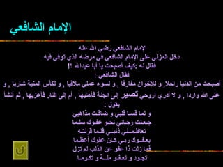 الإمام الشافعي الإمام الشافعي رضي الله عنه   دخل المزني على الإمام   الشافعي في مرضه الذي توفي فيه فقال له  : كيف أصبحت يا أبا عبدالله ؟ ! فقال   الشافعي  : أصبحت من الدنيا راحلا ,  و للإخوان مفارقا  ,  و لسوء عملي ملاقيا  ,  و   لكأس المنية شاربا  ,  و على الله واردا  ,  و لا أدري أروحي  تصير  إلى الجنة فأهنيها  ,   أم إلى النار فأعزيها  ,  ثم أنشأ يقول  : و لما قسـا قلبي و ضاقـت   مذاهبي جـعـلت رجـائي نحـو عفـوك سلـما تعاظـمــني ذنبــي فلـما   قرنتـه بعـفــوك ربـي كـان عفوك أعظـما فما زلت ذا عفو عن الذنب لم   تزل تجـود و تعـفـو منــة و تكـرمـا   