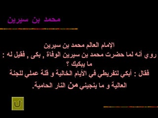 محمد بن   سيرين الإمام العالم محمد بن   سيرين روي أنه لما حضرت   محمد بن سيرين الوفاة  ,  بكى  ,  فقيل له  :  ما يبكيك ؟ فقال  :  أبكي لتفريطي في   الأيام الخالية و   قلة عملي للجنة العالية و ما ينجيني  من  النار   الحامية .   