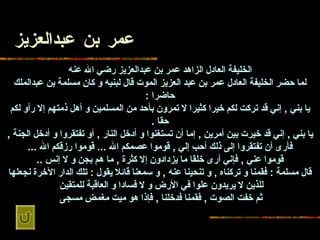 عمر بن   عبدالعزيز الخليفة العادل الزاهد عمر بن   عبدالعزيز رضي الله عنه لما   حضر الخليفة العادل عمر بن عبد العزيز الموت قال لبنيه و كان مسلمة بن عبدالملك   حاضرا  : يا بني  ,  إني قد تركت لكم خيرا كثيرا لا تمرون بأحد من المسلمين و أهل   ذمتهم إلا رأو لكم حقا  . يا بني  ,  إني قد خيرت بين أمرين  ,  إما أن تستغنوا و   أدخل النار  ,  أو تفتقروا و أدخل الجنة  ,  فأرى أن تفتقروا إلى ذلك أحب إلي  ,  قوموا   عصمكم الله  ...  قوموا رزقكم الله  ... قوموا عني  ,  فإني أرى خلقا ما يزدادون إلا   كثرة  ,  ما هم بجن و لا إنس  .. قال مسلمة  :  فقمنا و تركناه  ,  و تنحينا عنه  ,  و   سمعنا قائلا يقول  :  تلك الدار الآخرة نجعلها للذين لا يريدون علوا في الأرض و لا   فسادا و العاقبة للمتقين   ثم خفت الصوت  ,  فقمنا فدخلنا  ,  فإذا هو ميت مغمض مسجى   