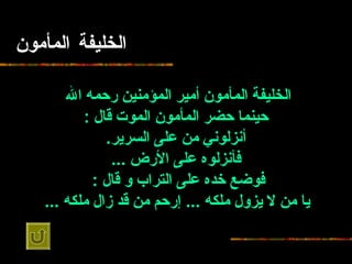 الخليفة المأمون الخليفة المأمون أمير المؤمنين   رحمه الله   حينما حضر   المأمون الموت قال  : أنزلوني من على السرير . فأنزلوه على الأرض  ... فوضع   خده على التراب و قال  :   يا من لا يزول ملكه  ...  إرحم من قد زال ملكه  ...   