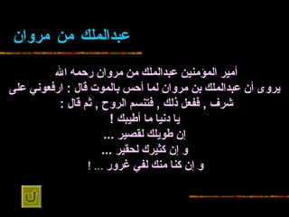 عبدالملك من   مروان أمير المؤمنين عبدالملك من   مروان رحمه الله   يروى أن   عبدالملك بن مروان لما أحس بالموت قال  :  ارفعوني على شرف  ,  ففعل ذلك  ,  فتنسم الروح   ,  ثم قال  :   يا دنيا ما أطيبك  ! إن طويلك لقصير  ... و إن كثيرك لحقير   ... و إن كنا منك لفي غرور   ... !   