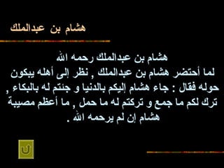 هشام بن عبدالملك هشام بن عبدالملك رحمه   الله لما أحتضر هشام بن عبدالملك  ,  نظر إلى أهله يبكون حوله فقال  :  جاء هشام   إليكم بالدنيا و جئتم له بالبكاء  ,  ترك لكم ما جمع و تركتم له ما حمل  ,  ما أعظم   مصيبة هشام إن لم يرحمه الله  .   
