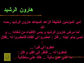 هارون الرشيد أمير المؤمنين الخليفة الزاهد   المجاهد هارون الرشيد رحمه الله   لما مرض هارون الرشيد و يئس الأطباء من شفائه  ...  و أحس بدنو أجله   ..  قال  :  أحضروا لي أكفانا فأحضروا له  .. فقال  : احفروا لي قبرا  ... فحفروا له   ...  فنظر إلى القبر و قال  : ما أغنى عني مالية  ...  هلك عني سلطانية   ...   