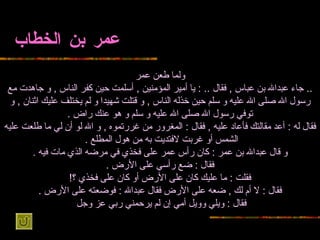 عمر بن الخطاب ولما طعن   عمر ..  جاء عبدالله بن عباس   ,  فقال  .. :  يا أمير المؤمنين  ,  أسلمت حين كفر الناس  ,  و جاهدت مع رسول الله صلى   الله عليه و سلم حين خذله الناس  ,  و قتلت شهيدا و لم يختلف عليك اثنان  ,  و توفي   رسول الله صلى الله عليه و سلم و هو عنك راض  . فقال له  :  أعد مقالتك فأعاد عليه   ,  فقال  :  المغرور من غررتموه  ,  و الله لو أن لي ما طلعت عليه الشمس أو غربت لافتديت   به من هول المطلع  .   و قال عبدالله بن عمر  :  كان رأس عمر على فخذي في مرضه الذي   مات فيه  . فقال  :  ضع رأسي على الأرض  . فقلت  :  ما عليك كان على الأرض أو كان   على فخذي ؟ ! فقال  :  لا أم لك  ,  ضعه على الأرض فقال عبدالله  :  فوضعته على الأرض  . فقال  :  ويلي وويل أمي إن لم يرحمني ربي عز وجل   