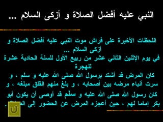 النبي عليه أفضل الصلاة و أزكى السلام  ...   اللحظات الأخيرة   على فراش موت النبي عليه أفضل الصلاة و أزكى السلام  ...   في يوم الإثنين الثاني   عشر من ربيع الأول للسنة الحادية عشرة للهجرة   كان المرض قد أشتد برسول الله صلى   الله عليه و سلم ، و سرت أنباء مرضه بين أصحابه ، و بلغ منهم القلق مبلغه ، و كان   رسول الله صلى الله عليه و  سلم  قد أوصى أن يكون أبو بكر إماما لهم ، حين أعجزه   المرض عن الحضور إلى الصلاة  .   