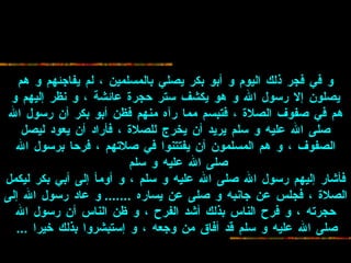 و في فجر ذلك اليوم و أبو بكر يصلي بالمسلمين ،   لم يفاجئهم و هم يصلون إلا رسول الله و هو يكشف ستر حجرة عائشة ، و نظر إليهم و هم   في صفوف الصلاة ، فتبسم مما رآه منهم فظن أبو بكر أن رسول الله صلى الله عليه و سلم   يريد أن يخرج للصلاة ، فأراد أن يعود ليصل الصفوف ، و هم المسلمون أن يفتتنوا في   صلاتهم ، فرحا برسول الله صلى الله عليه و سلم   فأشار إليهم رسول الله صلى الله   عليه و سلم ، و أومأ إلى أبي بكر ليكمل الصلاة ، فجلس عن جانبه و صلى عن يساره   .......  و عاد رسول الله إلى حجرته ، و فرح الناس بذلك أشد الفرح ، و ظن الناس أن   رسول الله صلى الله عليه و سلم قد أفاق من وجعه ، و إستبشروا بذلك خيرا  ...   
