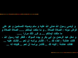 و أوصى رسول الله صلى الله عليه و سلم وصيته للمسلمين و هو على فراش موته  :   الصلاة الصلاة  ..  و ما ملكت أيمانكم  ......  الصلاة الصلاة و ما ملكت أيمانكم  ....  و   كرر ذلك مرارا  ......   و دخل عبد الرحمن بن أبي بكر و بيده السواك ، فنظر إليه   رسول الله ، قالت عائشة  :  آخذه لك  ..  ؟ ، فأشار برأسه أن نعم  ...  فإشتد عليه  ...   فقالت عائشة  :  ألينه لك  ...  فأشار برأسه أن نعم  ...  فلينته له  ...   