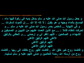 و جعل رسول   الله صلى الله عليه و سلم يدخل يديه في ركوة فيها ماء ، فيمسح بالماء وجهه و هو   يقول  :  لا إله إلا الله  ...  إن للموت لسكرات  ... و في النهاية  ...  شخص بصر رسول   الله صلى الله عليه و سلم  ...  و تحركت شفتاه قائلا  : ....  مع الذين أنعمت عليهم من   النبيين و الصديقين و الشهداء و الصالحين ، اللهم إغفر لي و إرحمني  ...  و ألحقني   بالرفيق الأعلى اللهم الرفيق الأعلى اللهم الرفيق الأعلى اللهم الرفيق   الأعلى و فاضت روح خير خلق الله  ..  فاضت أطهر روح خلقت إلى ربها  ..  فاضت روح من   أرسله الله رحمة للعالمين و صلى اللهم عليه و سلم تسليما .   