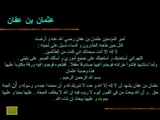 عثمان بن عفان أمير المؤمنين عثمان بن عفان   رضي الله عنه و أرضاه قال   حين طعنه الغادرون و الدماء تسيل على لحيته  : لا إله إلا أنت سبحانك إني كنت من   الظالمين  . اللهم إني أستعديك و أستعينك على جميع أموري و أسألك الصبر على بليتي   . ولما إستشهد فتشوا خزائنه فوجدوا فيها صندوقا مقفلا  .  ففتحوه فوجدوا فيه ورقة   مكتوبا عليها  هذه وصية عثمان بسم الله الرحمن الرحيم  . عثمان بن عفان يشهد   أن لا إله إلا الله و حده لا شريك له و أن محمدا عبده و رسوله و  أن  الجنة حق  .  و أن   الله يبعث من في القبور ليوم لا ريب فيه إن الله لا يخلف الميعاد  .  عليها يحيا و   عليها يموت و عليها يبعث إن شاء الله  .   