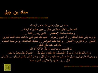 معاذ بن جبل معاذ بن جبل رضي الله عنه و   أرضاه الصحابي الجليل معاذ   بن جبل  ..  حين حضرته الوفاة  .. و جاءت ساعة الإحتضار  ..  نادى ربه  ...  قائلا  ..  : يا رب إنني كنت أخافك  ,  و أنا اليوم أرجوك  ..  اللهم إنك تعلم أنني ما كنت أحب   الدنيا لجري الأنهار  ,  و لا لغرس الأشجار  ..  و إنما لظمأ الهواجر  ,  و مكابدة   الساعات  ,  و مزاحمة العلماء بالركب عند حلق العلم  . ثم فاضت روحه بعد أن قال  : لا   إله إلا الله  ... روى الترمذي أن رسول الله صلى الله عليه و سلم قال  .. :  نعم   الرجل معاذ بن جبل و روى البخاري أن رسول الله صلى الله عليه و سلم قال  :  أرحم   الناس بأمتي أبوبكر  ....  إلى أن قال  ...  و أعلمهم بالحلال و الحرام معاذ   