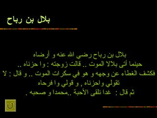 بلال بن رباح بلال بن رباح رضي الله عنه و   أرضاه   حينما أتى بلالا   الموت  ..  قالت زوجته  :  وا حزناه  ..   فكشف الغطاء عن وجهه و هو في سكرات الموت  ..   و قال  :  لا تقولي واحزناه  ,  و قولي وا فرحاه ثم قال  :   غدا نلقى الأحبة  .. محمدا   و صحبه  .   