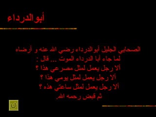 أبوالدرداء الصحابي الجليل أبوالدرداء رضي   الله عنه و أرضاه لما جاء   أبا الدرداء الموت  ...  قال  : ألا رجل يعمل لمثل مصرعي هذا ؟ ألا رجل يعمل   لمثل يومي هذا ؟ ألا رجل يعمل لمثل ساعتي هذه ؟   ثم قبض رحمه   الله .   