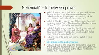 Nehemiah’s – In between prayer
 Neh 2:1 In the month Nisan, in the twentieth year of
Artaxerxes the king, when wine was before him, I
picked up the wine, and gave it to the king. Now I
had not been sad before in his presence.
 Neh 2:2 The king said to me, “Why is your face sad,
since you are not sick? This is nothing else but sorrow
of heart.” Then I was very much afraid.
 Neh 2:3 I said to the king, “Let the king live forever!
Why shouldn’t my face be sad, when the city, the
place of my fathers’ tombs, lies waste, and its gates
have been consumed with fire?”
 Neh 2:4 Then the king said to me, “What is your
request?”
 So I prayed to the God of heaven.
 Neh 2:5 I said to the king, “If it pleases the king, and
if your servant has found favor in your sight, that you
would send me to Judah, to the city of my fathers’
tombs, that I may build it.”
 