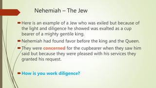 Nehemiah – The Jew
Here is an example of a Jew who was exiled but because of
the light and diligence he showed was exalted as a cup
bearer of a mighty gentile king.
Nehemiah had found favor before the king and the Queen.
They were concerned for the cupbearer when they saw him
said but because they were pleased with his services they
granted his request.
How is you work diligence?
 