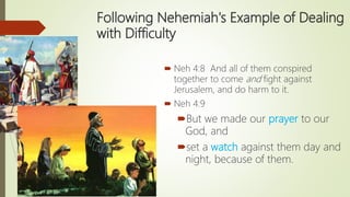 Following Nehemiah's Example of Dealing
with Difficulty
 Neh 4:8 And all of them conspired
together to come and fight against
Jerusalem, and do harm to it.
 Neh 4:9
But we made our prayer to our
God, and
set a watch against them day and
night, because of them.
 