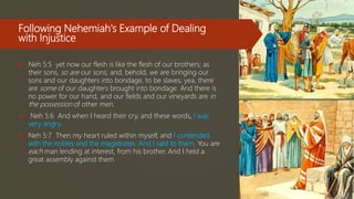 Following Nehemiah's Example of Dealing
with Injustice
 Neh 5:5 yet now our flesh is like the flesh of our brothers; as
their sons, so are our sons; and, behold, we are bringing our
sons and our daughters into bondage, to be slaves; yea, there
are some of our daughters brought into bondage. And there is
no power for our hand, and our fields and our vineyards are in
the possession of other men.
 Neh 5:6 And when I heard their cry, and these words, I was
very angry.
 Neh 5:7 Then my heart ruled within myself, and I contended
with the nobles and the magistrates. And I said to them, You are
each man lending at interest, from his brother. And I held a
great assembly against them
 