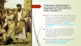 Following Nehemiah's
Example of DELIGENCE
AND HUMILITY
 Neh 5:14 And from the time that I was
chosen to be their governor in the land
of Judah, from the twentieth year even
to the thirty second year of Artaxerxes
the king, twelve years, I and my
brothers did not eat the bread of the
governor.
 Neh 5:15 The former governors that
had been before me were too heavy
on the people, and had taken bread
and wine from them, besides forty
shekels of silver.
 Yes, even their servants bore rule over
the people. But I did not do this,
because of the fear of God.
 