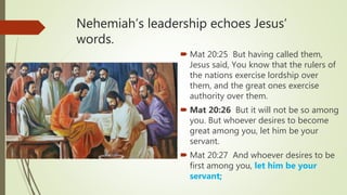 Nehemiah’s leadership echoes Jesus’
words.
 Mat 20:25 But having called them,
Jesus said, You know that the rulers of
the nations exercise lordship over
them, and the great ones exercise
authority over them.
 Mat 20:26 But it will not be so among
you. But whoever desires to become
great among you, let him be your
servant.
 Mat 20:27 And whoever desires to be
first among you, let him be your
servant;
 