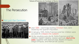 The Persecution
Not just the Germans
 year 1590 - seemingly leading Christian lives, were
seized by the Spanish Inquisition.
 In January, 1595, Doña Francisca and her children were
accused of a relapse into Judaism
 At the resulting auto-da-fé, Doña Francisca and her
children, Isabel, Catalina, Leonor, and Luis, died at the
stake, together with Manuel Diaz, Beatriz Enriquez,
Diego Enriquez, and Manuel de Lucena.
Torture of Francisca de Carabajal at Mexico
 