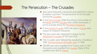 The Persecution – The Crusades
 Jews were frequently massacred and exiled from various
European countries. The persecution hit its first peak
during the Crusades.
 In the First Crusade (1096) flourishing communities on
the Rhine and the Danube were utterly destroyed, a
prime example being the Rhineland massacres.
 In the Second Crusade (1147) the Jews in France were
subject to frequent massacres.
 The Jews were also subjected to attacks by the
Shepherds' Crusades of 1251 and 1320.
 The Crusades were followed by expulsions, including in
1290, the banishing of all English Jews; in 1396,
 100,000 Jews were expelled from France; and, in 1421
thousands were expelled from Austria. Many of the
expelled Jews fled to Poland.
 