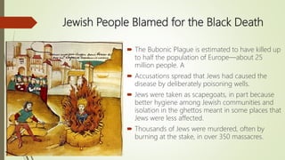 Jewish People Blamed for the Black Death
 The Bubonic Plague is estimated to have killed up
to half the population of Europe—about 25
million people. A
 Accusations spread that Jews had caused the
disease by deliberately poisoning wells.
 Jews were taken as scapegoats, in part because
better hygiene among Jewish communities and
isolation in the ghettos meant in some places that
Jews were less affected.
 Thousands of Jews were murdered, often by
burning at the stake, in over 350 massacres.
 