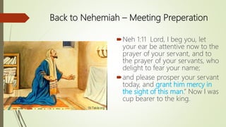 Back to Nehemiah – Meeting Preperation
Neh 1:11 Lord, I beg you, let
your ear be attentive now to the
prayer of your servant, and to
the prayer of your servants, who
delight to fear your name;
and please prosper your servant
today, and grant him mercy in
the sight of this man.” Now I was
cup bearer to the king.
 