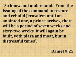 “So know and understand: From the
issuing of the command to restore
and rebuild Jerusalem until an
anointed one, a prince arrives, there
will be a period of seven weeks and
sixty-two weeks. It will again be
built, with plaza and moat, but in
distressful times”.
Daniel 9:25
 