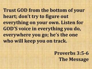 Trust GOD from the bottom of your
heart; don’t try to figure out
everything on your own. Listen for
GOD’S voice in everything you do,
everywhere you go; he’s the one
who will keep you on track.
Proverbs 3:5-6
The Message
 