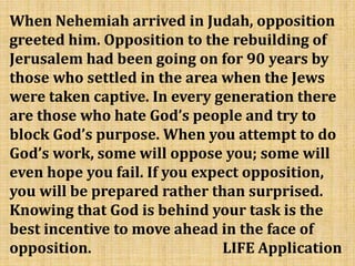 When Nehemiah arrived in Judah, opposition
greeted him. Opposition to the rebuilding of
Jerusalem had been going on for 90 years by
those who settled in the area when the Jews
were taken captive. In every generation there
are those who hate God’s people and try to
block God’s purpose. When you attempt to do
God’s work, some will oppose you; some will
even hope you fail. If you expect opposition,
you will be prepared rather than surprised.
Knowing that God is behind your task is the
best incentive to move ahead in the face of
opposition. LIFE Application
 