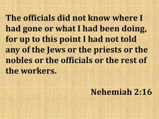 The officials did not know where I
had gone or what I had been doing,
for up to this point I had not told
any of the Jews or the priests or the
nobles or the officials or the rest of
the workers.
Nehemiah 2:16
 