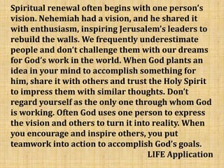 Spiritual renewal often begins with one person’s
vision. Nehemiah had a vision, and he shared it
with enthusiasm, inspiring Jerusalem’s leaders to
rebuild the walls. We frequently underestimate
people and don’t challenge them with our dreams
for God’s work in the world. When God plants an
idea in your mind to accomplish something for
him, share it with others and trust the Holy Spirit
to impress them with similar thoughts. Don’t
regard yourself as the only one through whom God
is working. Often God uses one person to express
the vision and others to turn it into reality. When
you encourage and inspire others, you put
teamwork into action to accomplish God’s goals.
LIFE Application
 