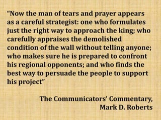 “Now the man of tears and prayer appears
as a careful strategist: one who formulates
just the right way to approach the king; who
carefully appraises the demolished
condition of the wall without telling anyone;
who makes sure he is prepared to confront
his regional opponents; and who finds the
best way to persuade the people to support
his project”
The Communicators’ Commentary,
Mark D. Roberts
 