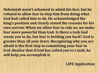 Nehemiah wasn’t ashamed to admit his fear, but he
refused to allow fear to stop him from doing what
God had called him to do. He acknowledged the
king’s position and clearly stated the reasons for his
own sorrow. When we allow fear to rule us, we make
fear more powerful than God. Is there a task God
wants you to do, but fear is holding you back? God is
greater than all your fears. Recognizing why you are
afraid is the first step in committing your fear to
God. Realize that if God has called you to a task, he
will help you accomplish it.
LIFE Application
 