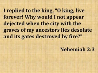 I replied to the king, “O king, live
forever! Why would I not appear
dejected when the city with the
graves of my ancestors lies desolate
and its gates destroyed by fire?”
Nehemiah 2:3
 