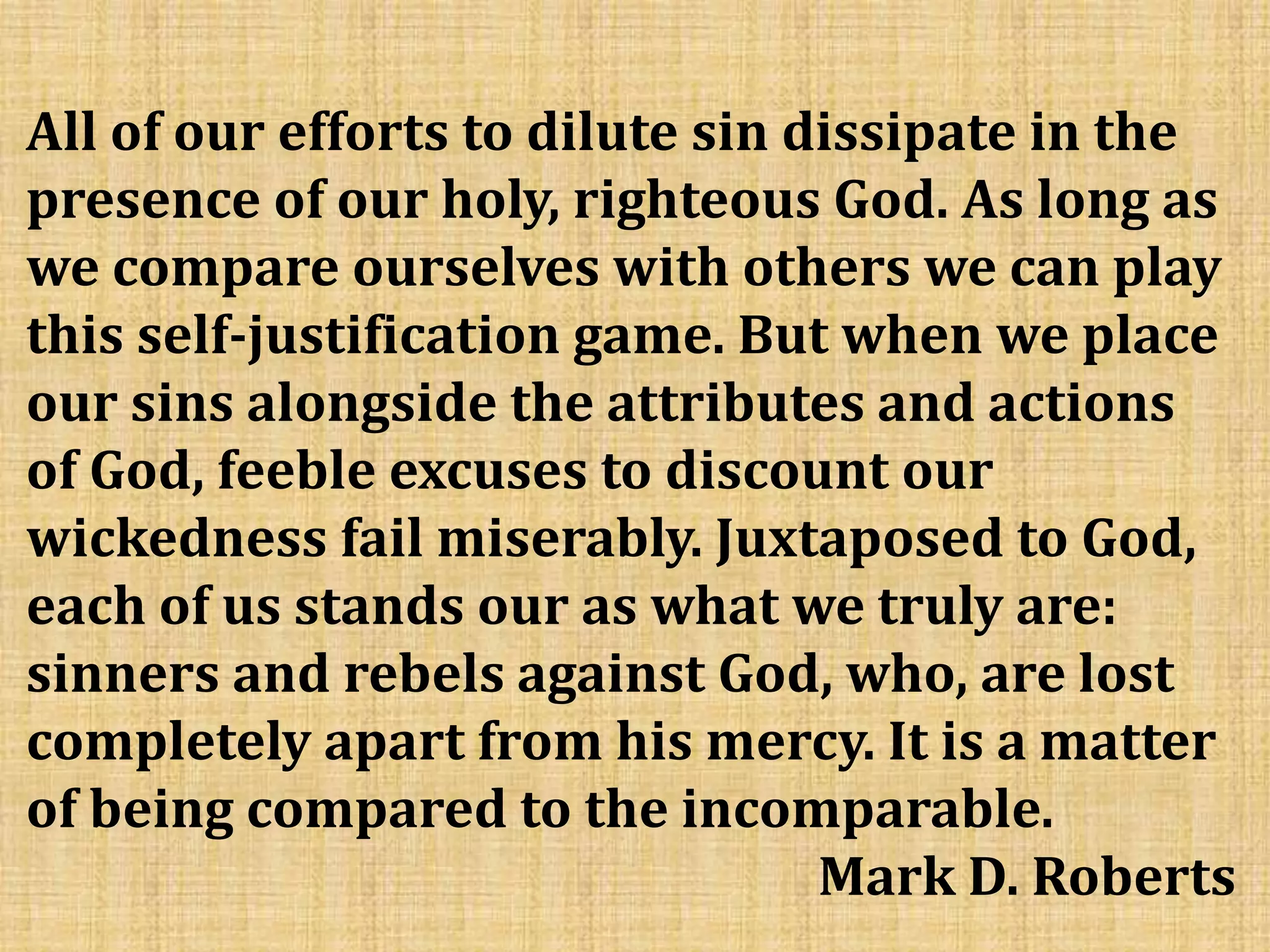 All of our efforts to dilute sin dissipate in the
presence of our holy, righteous God. As long as
we compare ourselves with others we can play
this self-justification game. But when we place
our sins alongside the attributes and actions
of God, feeble excuses to discount our
wickedness fail miserably. Juxtaposed to God,
each of us stands our as what we truly are:
sinners and rebels against God, who, are lost
completely apart from his mercy. It is a matter
of being compared to the incomparable.
Mark D. Roberts
 
