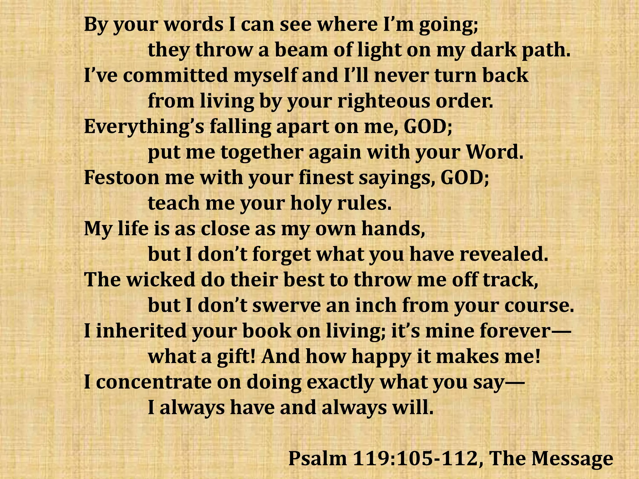 By your words I can see where I’m going;
they throw a beam of light on my dark path.
I’ve committed myself and I’ll never turn back
from living by your righteous order.
Everything’s falling apart on me, GOD;
put me together again with your Word.
Festoon me with your finest sayings, GOD;
teach me your holy rules.
My life is as close as my own hands,
but I don’t forget what you have revealed.
The wicked do their best to throw me off track,
but I don’t swerve an inch from your course.
I inherited your book on living; it’s mine forever—
what a gift! And how happy it makes me!
I concentrate on doing exactly what you say—
I always have and always will.
Psalm 119:105-112, The Message
 