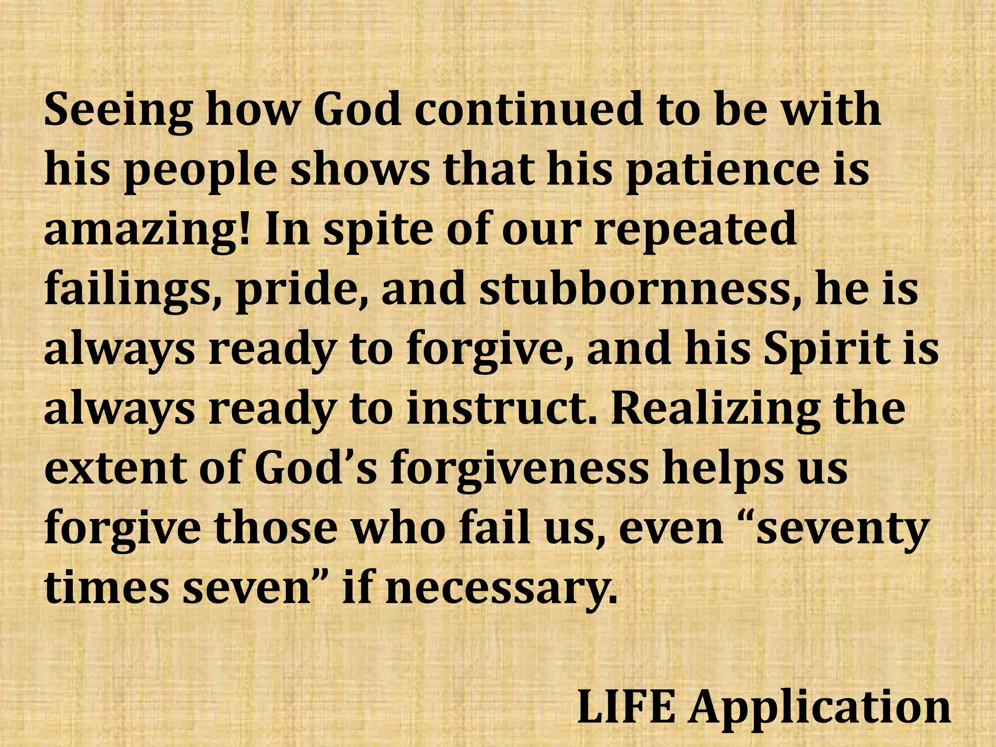 Seeing how God continued to be with
his people shows that his patience is
amazing! In spite of our repeated
failings, pride, and stubbornness, he is
always ready to forgive, and his Spirit is
always ready to instruct. Realizing the
extent of God’s forgiveness helps us
forgive those who fail us, even “seventy
times seven” if necessary.
LIFE Application
 