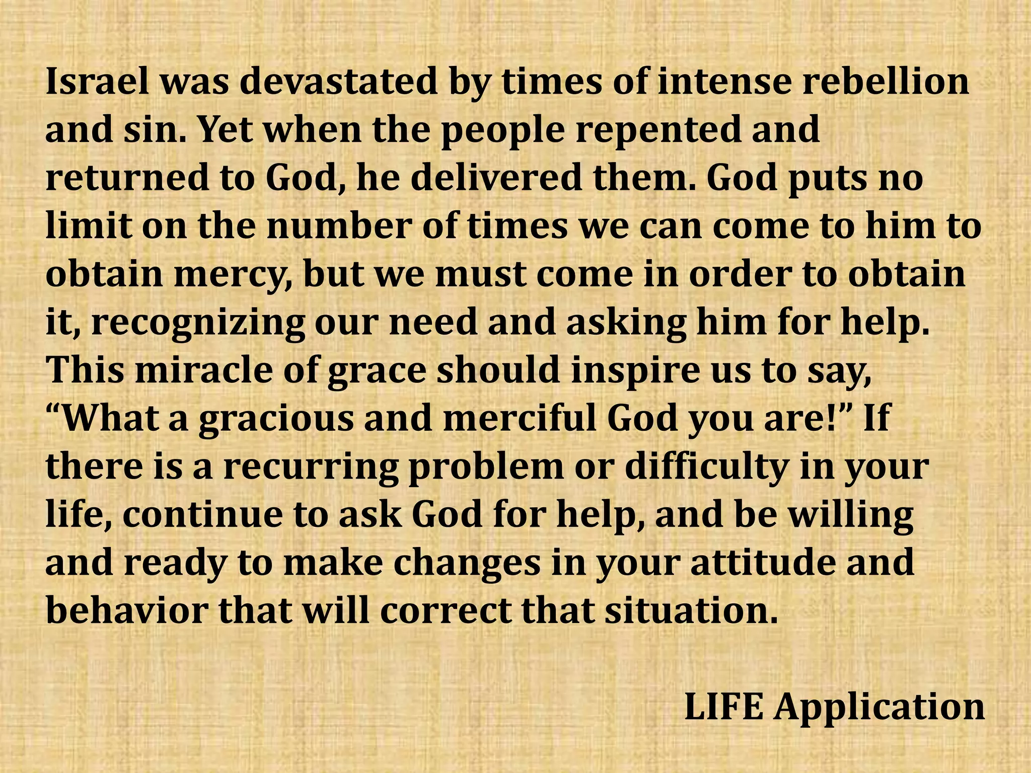 Israel was devastated by times of intense rebellion
and sin. Yet when the people repented and
returned to God, he delivered them. God puts no
limit on the number of times we can come to him to
obtain mercy, but we must come in order to obtain
it, recognizing our need and asking him for help.
This miracle of grace should inspire us to say,
“What a gracious and merciful God you are!” If
there is a recurring problem or difficulty in your
life, continue to ask God for help, and be willing
and ready to make changes in your attitude and
behavior that will correct that situation.
LIFE Application
 