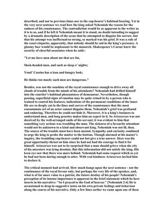 described, and not to previous times nor to the cup-bearer’s habitual bearing. Yet in
the very next sentence we read how the king asked ehemiah the reason for the
sadness of his countenance. The contradiction would be as apparent to the writer as
it is to us, and if he left it ehemiah meant it to stand, no doubt intending to suggest
by a dramatic description of the scene that he attempted to disguise his sorrow, but
that his attempt was ineffectual-so strong, so marked was his grief. It was a rule of
the court etiquette, apparently, that nobody should be sad in the king’s presence. A
gloomy face would be unpleasant to the monarch. Shakespeare’s Caesar knew the
security of cheerful associates when he said:-
"Let me have men about me that are fat,
Sleek-headed men, and such as sleep o’ nights;
Yond’ Cassius has a lean and hungry look;
He thinks too much; such men are dangerous."
Besides, was not the sunshine of the royal countenance enough to drive away all
clouds of trouble from the minds of his attendants? ehemiah had drilled himself
into the courtier’s habitual pleasantness of demeanour. evertheless, though
passing, superficial signs of emotion may be quite reined in by a person who is
trained to control his features, indications of the permanent conditions of the inner
life are so deeply cut in the lines and curves of the countenance that the most
consummate art of an actor cannot disguise them. ehemiah’s grief was profound
and enduring. Therefore he could not hide it. Moreover, it is a king’s business to
understand men, and long practice makes him an expert in it. So Artaxerxes was not
deceived by the well-arranged smile of his servant; it was evident to him that
something very serious was troubling the man. The sickness of a favourite attendant
would not be unknown to a kind and observant king. ehemiah was not ill, then.
The source of his trouble must have been mental. Sympathy and curiosity combined
to urge the king to probe the matter to the bottom. Though alarmed at his master’s
inquiry, the trembling cup-bearer could not but give a true answer. Here was his
great opportunity-thrust on him since he had not had the courage to find it for
himself. Artaxerxes was not to be surprised that a man should grieve when the city
of his ancestors was lying desolate. But this information did not satisfy the king. His
keen eye saw that there was more behind. ehemiah had some request which as yet
he had not been daring enough to utter. With real kindness Artaxerxes invited him
to declare it.
The critical moment had arrived. How much hangs upon the next sentence - not the
continuance of the royal favour only, but perhaps the very life of the speaker, and,
what is of far more value to a patriot, the future destiny of his people! ehemiah’s
perception of its intense importance is apparent in the brief statement which he here
inserts in his narrative: "So I prayed to the God of heaven." [ ehemiah 2:4] He is
accustomed to drop in suggestive notes on his own private feelings and behaviour
along the course of his narrative. Only a few lines earlier we came upon one of these
 